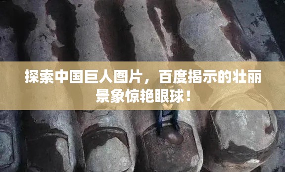 探索中國巨人圖片,百度揭示的壯麗景象驚艷眼球!