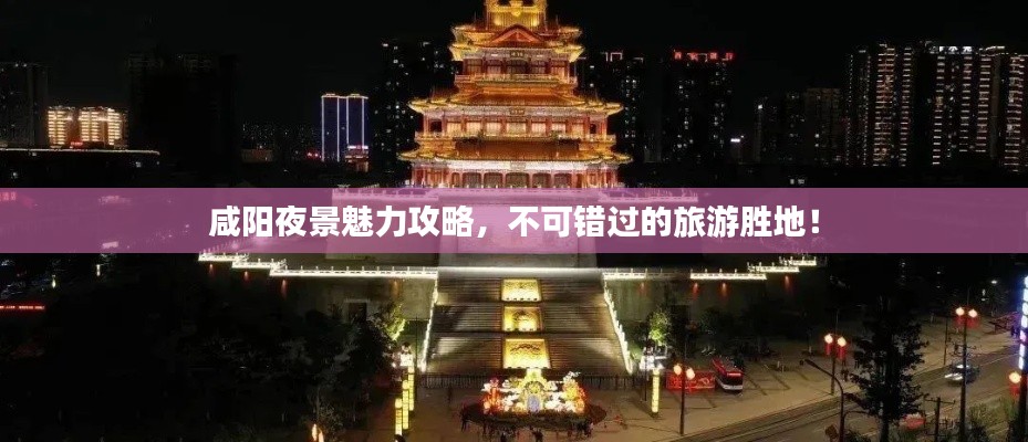 咸陽夜景魅力攻略,不可錯過的旅游勝地!