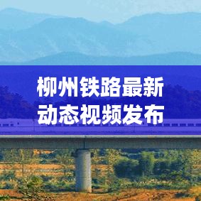 柳州鐵路最新動態視頻發布，發展更新一覽無余