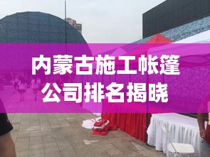 內蒙古施工帳篷公司排名揭曉,行業影響力與競爭力解析