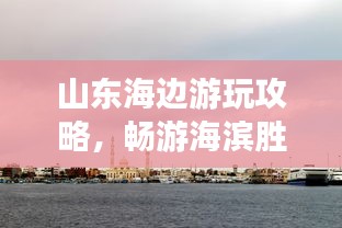 山東海邊游玩攻略,暢游海濱勝地,盡享愜意時光!