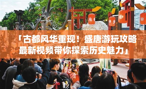 「古都風華重現！盛唐游玩攻略最新視頻帶你探索歷史魅力」