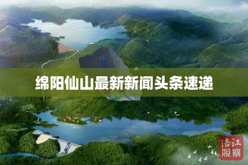 綿陽仙山最新新聞?lì)^條速遞