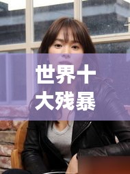 世界十大殘暴女人的驚天排名榜單揭秘！