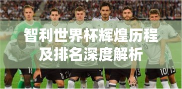 智利世界杯輝煌歷程及排名深度解析