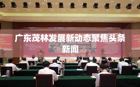 廣東茂林發(fā)展新動態(tài)聚焦頭條新聞