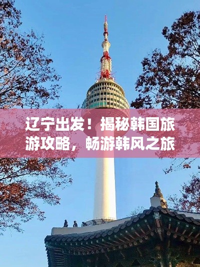遼寧出發！揭秘韓國旅游攻略，暢游韓風之旅！