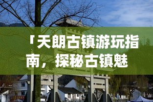 「天朗古鎮游玩指南,探秘古鎮魅力,體驗別樣風情」