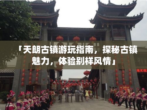 「天朗古鎮游玩指南,探秘古鎮魅力,體驗別樣風情」