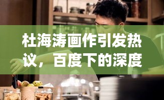 杜海濤畫作引發熱議,百度下的深度審視與多維解讀