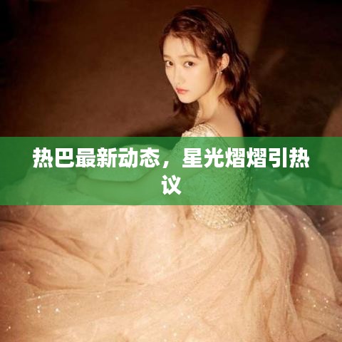 熱巴最新動態，星光熠熠引熱議