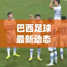 巴西足球最新動態，實時更新比分與運動員表現概覽