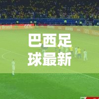 巴西足球最新動態(tài),實(shí)時更新比分與運(yùn)動員表現(xiàn)概覽