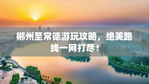 郴州至常德游玩攻略，絕美路線一網打盡！