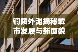 銅陵外灘揭秘城市發展與新面貌的最新動態