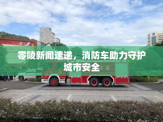 零陵新聞速遞,消防車助力守護(hù)城市安全