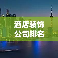 酒店裝飾公司排名揭秘,行業佼佼者影響力榜單揭曉!