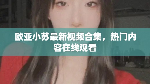 歐亞小蘇最新視頻合集，熱門內容在線觀看