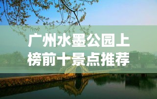 廣州水墨公園上榜前十景點推薦，必去打卡勝地！