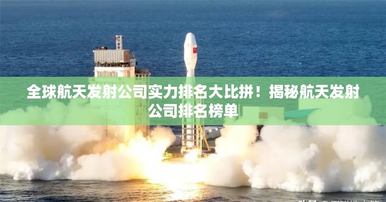 全球航天發(fā)射公司實力排名大比拼!揭秘航天發(fā)射公司排名榜單