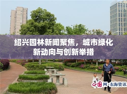 紹興園林新聞聚焦，城市綠化新動向與創新舉措