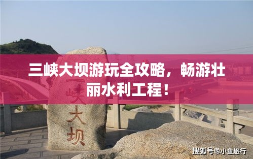 三峽大壩游玩全攻略,暢游壯麗水利工程!