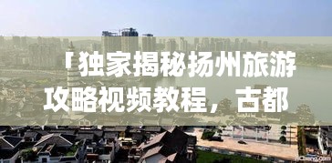 「獨家揭秘揚州旅游攻略視頻教程,古都魅力深度游」