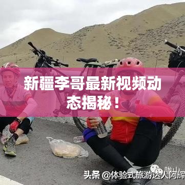 新疆李哥最新視頻動(dòng)態(tài)揭秘!