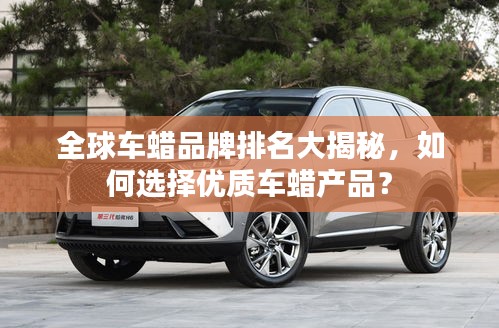 全球車蠟品牌排名大揭秘,如何選擇優(yōu)質(zhì)車蠟產(chǎn)品?
