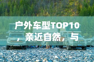 戶外車型TOP10,親近自然,與最佳伙伴同行探險之旅